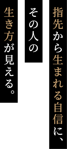 指先から生まれる自信に、 その人の 生き方が見える。