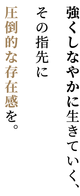 強くしなやかに生きていく、その指先に圧倒的な存在感を。